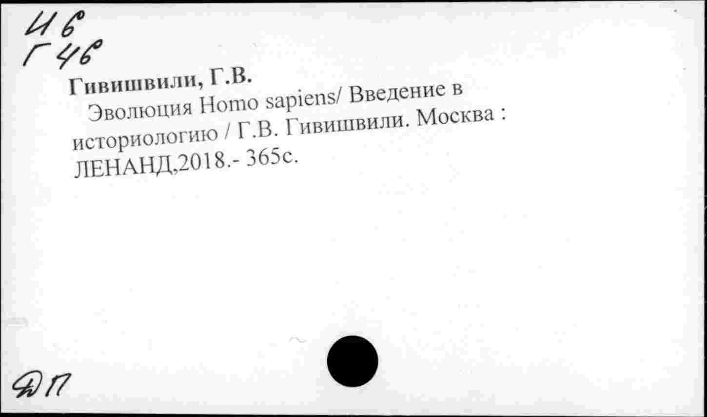 ﻿Гивишвили, Г.В.
Эволюция Homo sapiens/ Введение в историологию / Г.В. Гивишвили. Москва :
ЛЕНАНД,2018.-365с.